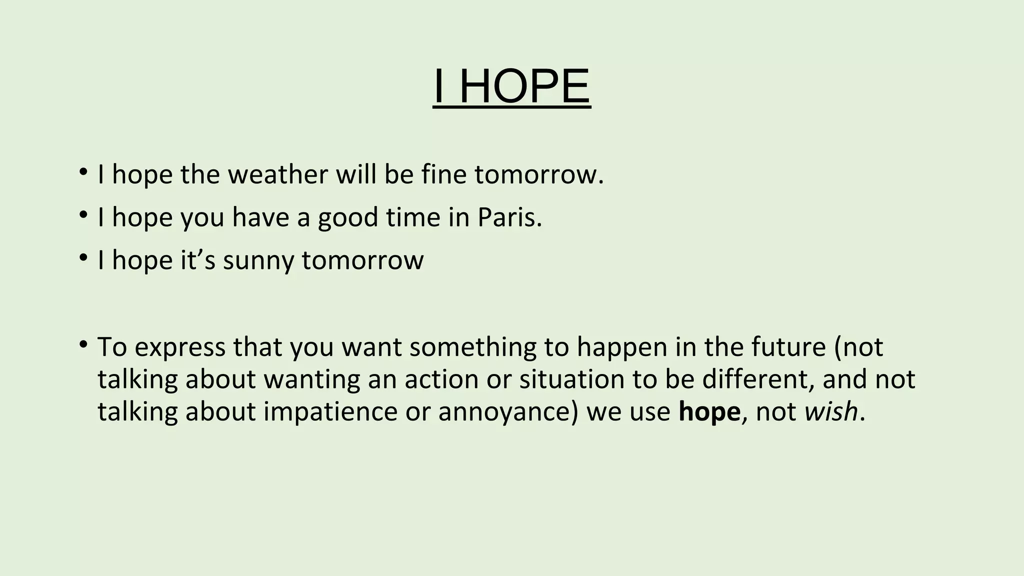 I HOPE 
• I hope the weather will be fine tomorrow. 
• I hope you have a good time in Paris. 
• I hope it’s sunny tomorrow 
• To express that you want something to happen in the future (not 
talking about wanting an action or situation to be different, and not 
talking about impatience or annoyance) we use hope, not wish. 
 