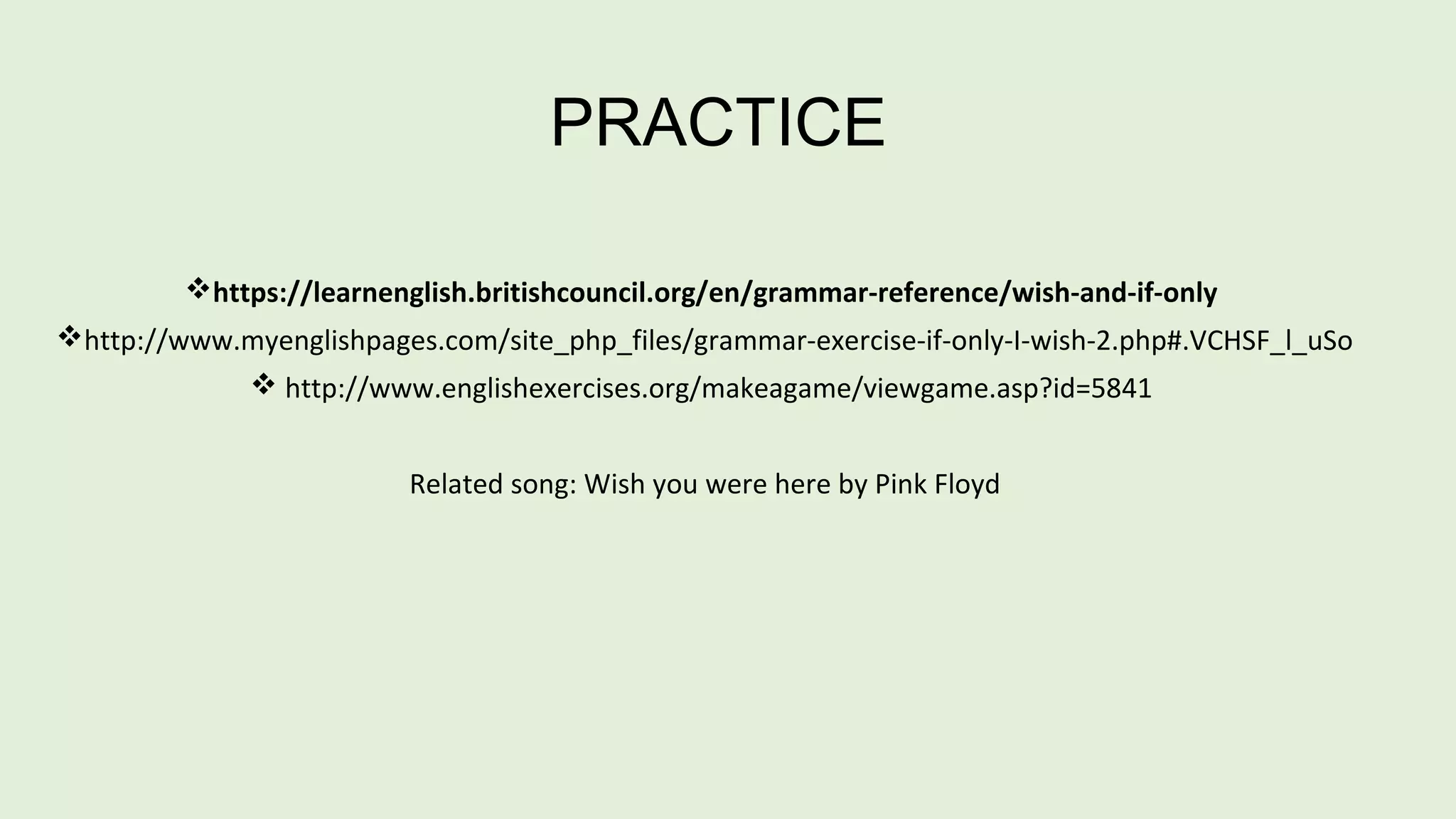 PRACTICE 
https://learnenglish.britishcouncil.org/en/grammar-reference/wish-and-if-only 
http://www.myenglishpages.com/site_php_files/grammar-exercise-if-only-I-wish-2.php#.VCHSF_l_uSo 
 http://www.englishexercises.org/makeagame/viewgame.asp?id=5841 
Related song: Wish you were here by Pink Floyd 
 