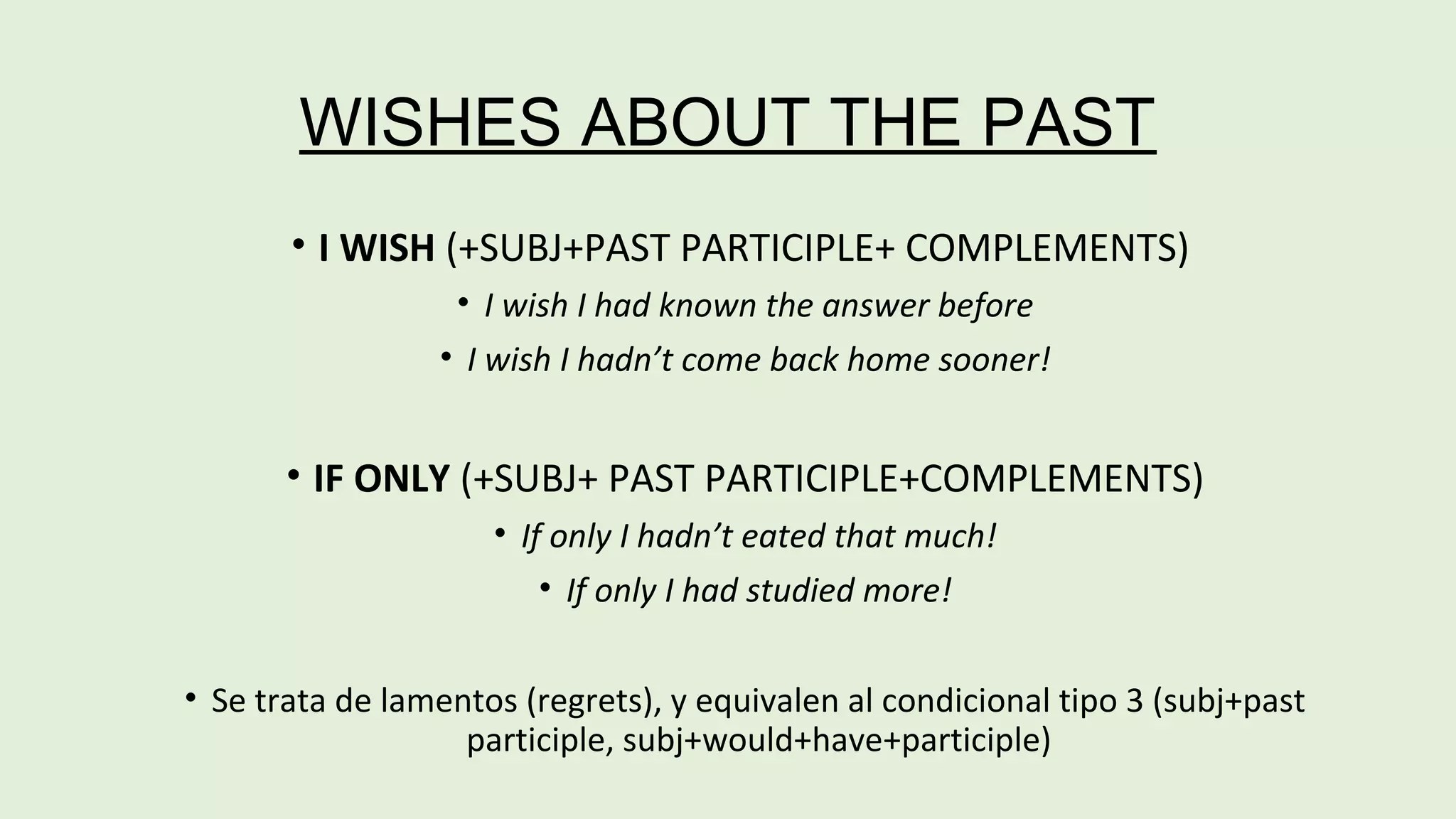 WISHES ABOUT THE PAST 
• I WISH (+SUBJ+PAST PARTICIPLE+ COMPLEMENTS) 
• I wish I had known the answer before 
• I wish I hadn’t come back home sooner! 
• IF ONLY (+SUBJ+ PAST PARTICIPLE+COMPLEMENTS) 
• If only I hadn’t eated that much! 
• If only I had studied more! 
• Se trata de lamentos (regrets), y equivalen al condicional tipo 3 (subj+past 
participle, subj+would+have+participle) 
 