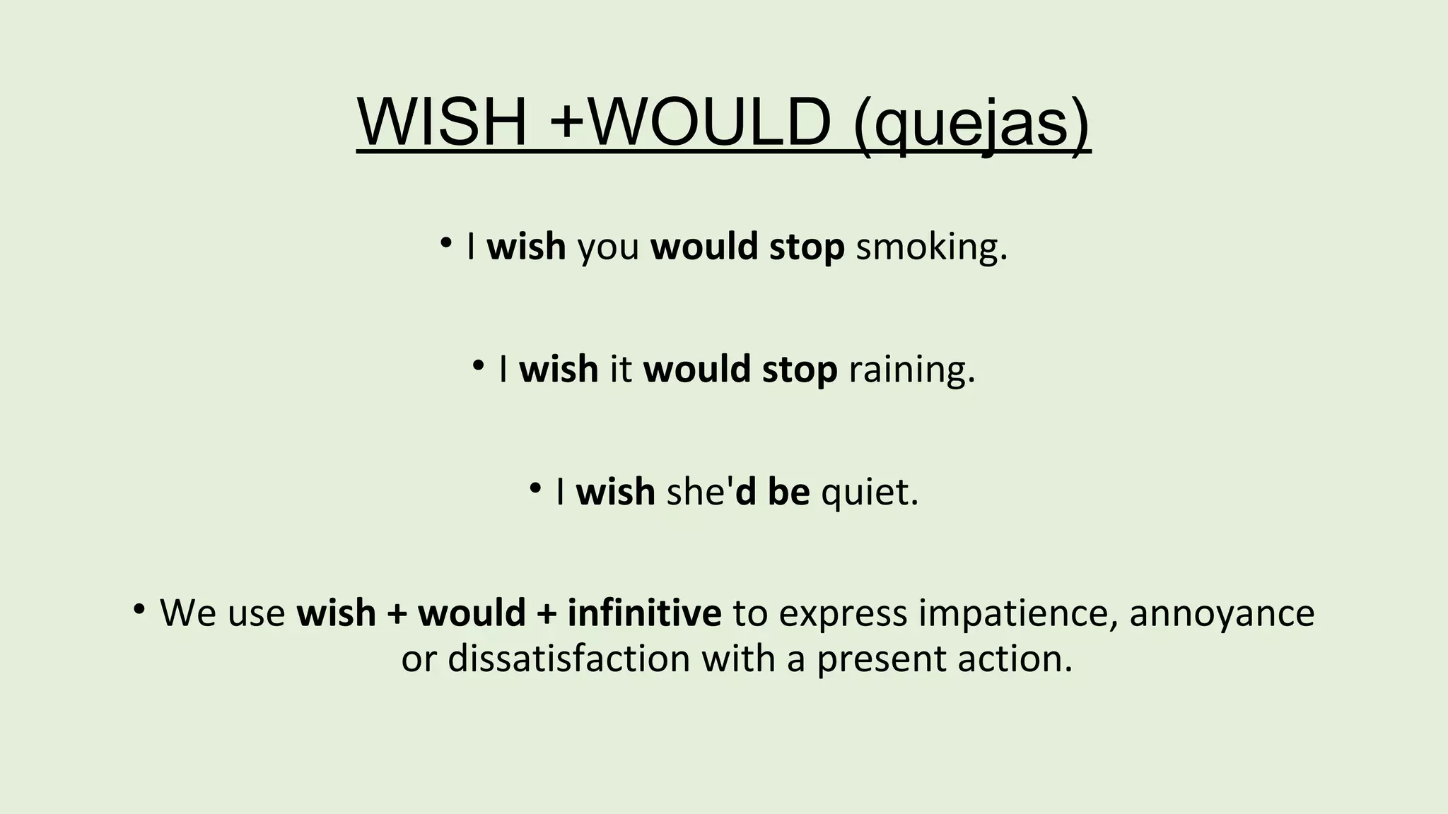 WISH +WOULD (quejas) 
• I wish you would stop smoking. 
• I wish it would stop raining. 
• I wish she'd be quiet. 
• We use wish + would + infinitive to express impatience, annoyance 
or dissatisfaction with a present action. 
 