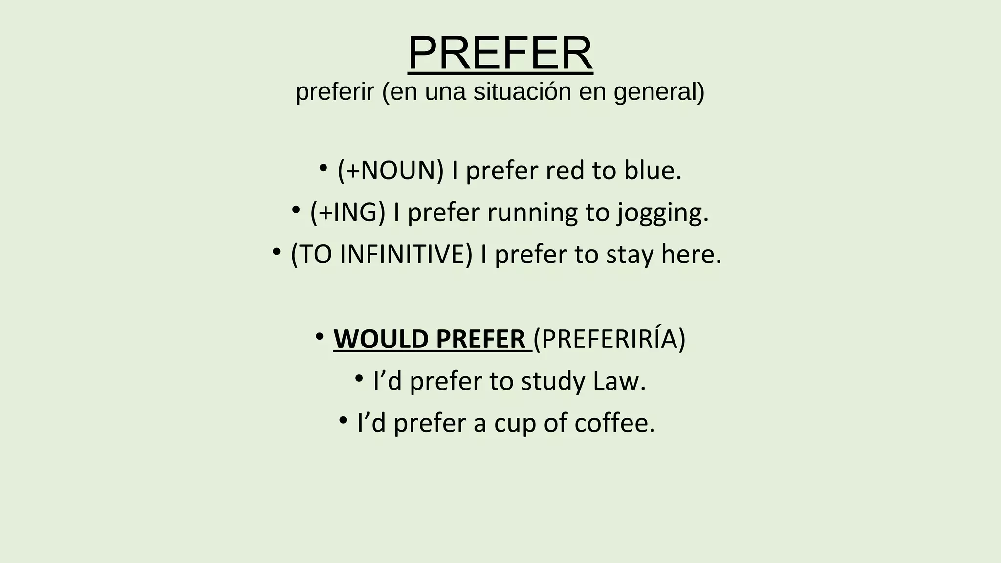 PREFER 
preferir (en una situación en general) 
• (+NOUN) I prefer red to blue. 
• (+ING) I prefer running to jogging. 
• (TO INFINITIVE) I prefer to stay here. 
• WOULD PREFER (PREFERIRÍA) 
• I’d prefer to study Law. 
• I’d prefer a cup of coffee. 
 