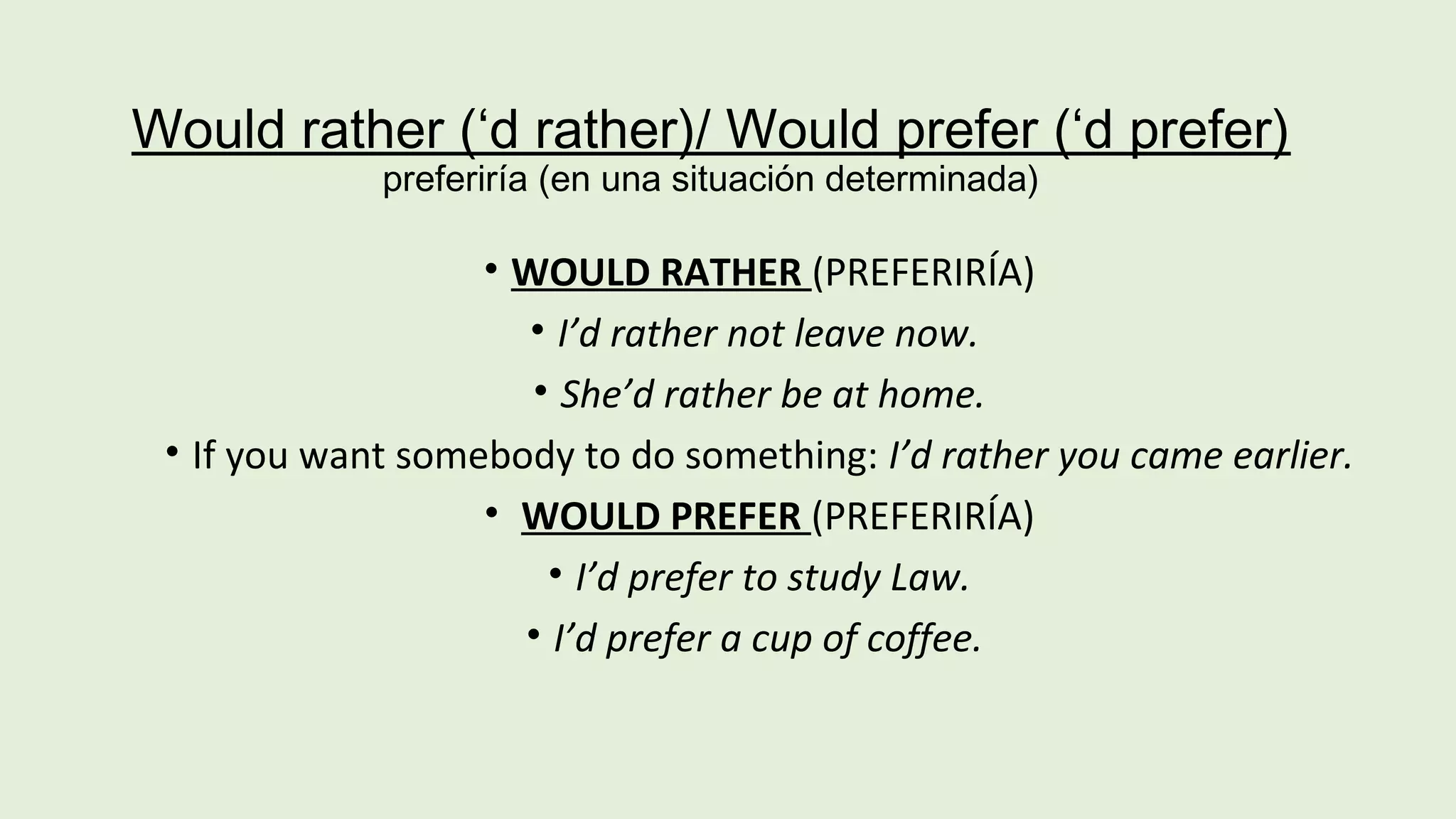 Would rather (‘d rather)/ Would prefer (‘d prefer) 
preferiría (en una situación determinada) 
• WOULD RATHER (PREFERIRÍA) 
• I’d rather not leave now. 
• She’d rather be at home. 
• If you want somebody to do something: I’d rather you came earlier. 
• WOULD PREFER (PREFERIRÍA) 
• I’d prefer to study Law. 
• I’d prefer a cup of coffee. 
 