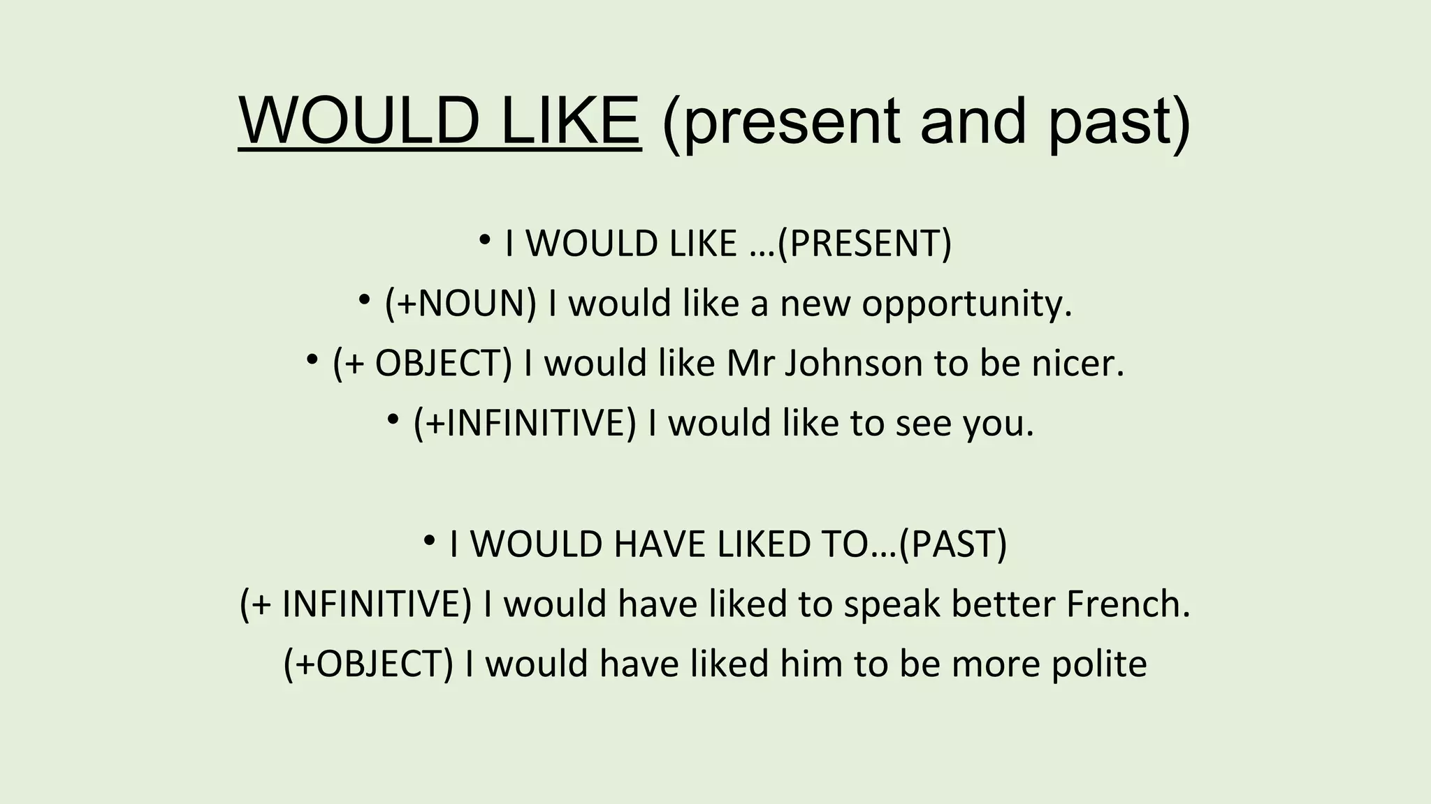 WOULD LIKE (present and past) 
• I WOULD LIKE …(PRESENT) 
• (+NOUN) I would like a new opportunity. 
• (+ OBJECT) I would like Mr Johnson to be nicer. 
• (+INFINITIVE) I would like to see you. 
• I WOULD HAVE LIKED TO…(PAST) 
(+ INFINITIVE) I would have liked to speak better French. 
(+OBJECT) I would have liked him to be more polite 
 