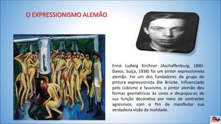 Ernst Ludwig Kirchner (Aschaffenburg, 1880- 
Davos, Suíça, 1938) foi um pintor expressionista 
alemão. Foi um dos fundadores do grupo de 
pintura expressionista Die Brücke. Influenciado 
pelo cubismo e fauvismo, o pintor alemão deu 
formas geométricas às cores e despojou-as de 
sua função decorativa por meio de contrastes 
agressivos, com o fim de manifestar sua 
verdadeira visão da realidade. 
 