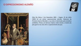 Otto Dix (Gera, 2 de Dezembro 1891 – Singen, 25 de Julho 
1969) foi um pintor expressionista alemão. Veterano da 
Primeira Guerra Mundial, a sua obra é dominada pela temática 
antibélica. Pintou um famoso tríptico onde retrata a miséria do 
pós-guerra nos anos 30 e o aparecimento do jazz. 
 