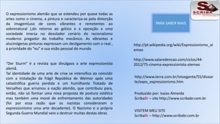 O expressionismo alemão que se estendeu por quase todas as 
artes como o cinema, a pintura e caracteriza-se pela distorção 
da imagem(uso de cores vibrantes e remetentes ao 
sobrenatural ),do retorno ao gótico e a oposição a uma 
sociedade imersa no desolador cenário do racionalismo 
moderno pregador do trabalho mecânico. As vibrantes e 
alucinógenas pinturas expressam um desligamento com o real , 
a prioridade do "eu" e sua visão pessoal do mundo 
"Der Sturm“ é a revista que divulgava a arte expressionista 
alemã. 
Tal identidade de uma arte de crise se intensifica ao coincidir 
com a instalação da frágil República de Weimar após uma 
catastrófica guerra perdida e um humilhante Tratado de 
Versalhes que arruinou a nação alemão, que contribuiu para, 
então, não só formar uma nova proposta de postura estética 
mas também uma moral de enfrentamento das autoridades 
(foi por essa razão que os nazistas consideraram o 
expressionismo uma arte decadente). O Nazismo e a própria 
Segunda Guerra Mundial veio a destruir muitas destas obras. 
PARA SABER MAIS 
http://pt.wikipedia.org/wiki/Expressionismo_al 
emao 
http://www.salaredencao.com/ciclos/44- 
2012/75-cinema-expressionista-alemao 
http://www.terra.com.br/istoegente/55/divear 
te/expo_expressionismo.htm 
Produzido por: Isaias Almeida 
ScribaBr – site http://www.scribabr.com.br 
VISITEM MEU SITE 
ScribaBr – http://www.scribabr.com.br 
 