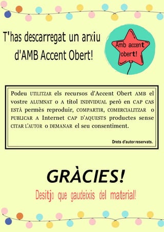 T'has descarregat un arxiu
d'AMB Accent Obert!
Amb accent
obert!
Podeu UTILITZAR els recursos d'Accent Obert AMB el
vostre ALUMNAT o A títol INDIVIDUAL però en CAP CAS
ESTÀ permès reproduir, COMPARTIR, COMERCIALITZAR o
PUBLICAR A Internet CAP D'AQUESTS productes sense
CITAR L'AUTOR o DEMANAR el seu consentiment.
Drets d'autor reservats.
GRÀCIES!
Desitjo que gaudeixis del material!
 