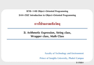 976-140 Object-Oriented Programming
344-202 Introduction to Object-Oriented Programming

             การโปรแกรมเชิงวัตถุ

    3. Arithmetic Expression, String class,
          Wrapper class, Math Class


                       Faculty of Technology and Environment
                  Prince of Songkla University, Phuket Campus
                                                      2/2551
 