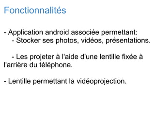 Fonctionnalités - Application android associée permettant:      - Stocker ses photos, vidéos, présentations.      - Les projeter à l'aide d'une lentille fixée à l'arrière du téléphone. - Lentille permettant la vidéoprojection. 
