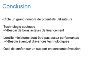 Conclusion -Cible un grand nombre de potentiels utilisateurs   -Technologie couteuse    =>Besoin de bons acteurs de financement   -Lentille miniatures peut-être pas assez performantes    =>Besoin éventuel d'avancés technologiques -Outil de confort sur un support en constante évolution         