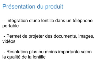 Présentation du produit   - Intégration d'une lentille dans un téléphone portable   - Permet de projeter des documents, images, vidéos   - Résolution plus ou moins importante selon la qualité de la lentille 