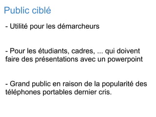 Public ciblé - Utilité pour les démarcheurs - Pour les étudiants, cadres, ... qui doivent faire des présentations avec un powerpoint   - Grand public en raison de la popularité des téléphones portables dernier cris.  