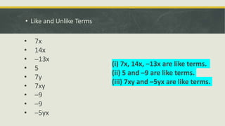 • Like and Unlike Terms
• 7x
• 14x
• –13x
• 5
• 7y
• 7xy
• –9
• –9
• –5yx
(i) 7x, 14x, –13x are like terms.
(ii) 5 and –9 are like terms.
(iii) 7xy and –5yx are like terms.
 