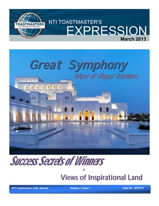 NTI TOASTMASTER’S

                                     EXPRESSION          March 2013




             Great Symphony
                                        Muse of Royal Members




Success Secrets of Winners                     &

                                   Views of Inspirational Land
NTI Toastmasters Club, Muscat         Volume 1 Issue 1   Club No. 1079197
 