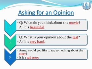 Asking for an Opinion
1.
• Q: What do you think about the movie?
• A: It is beautiful.
2.
• Q: What is your opinion about the test?
• A: It is very hard.
3.
• Anne, would you like to say something about the
story?
• It is a sad story.
 
