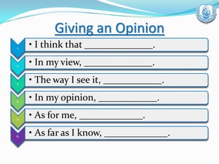 Giving an Opinion
1. • I think that ______________.
2. • In my view, ______________.
3. • The way I see it, ____________.
4. • In my opinion, ____________.
5. • As for me, _____________.
6. • As far as I know, _____________.
 