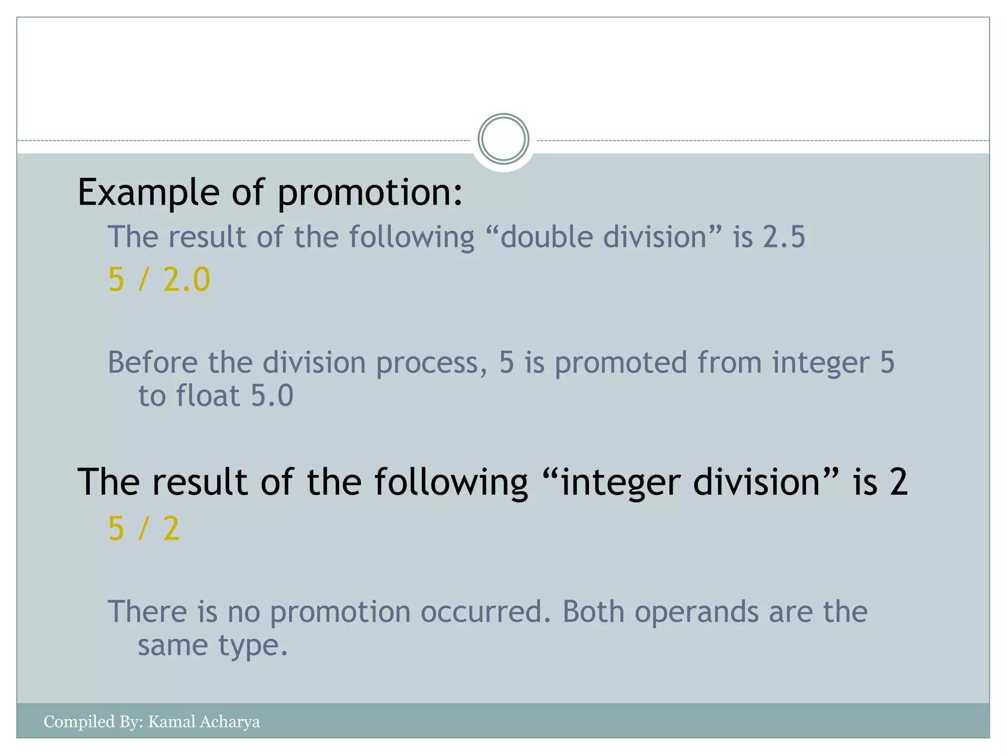 Example of promotion:
The result of the following “double division” is 2.5
5 / 2.0
Before the division process, 5 is promoted from integer 5
to float 5.0
The result of the following “integer division” is 2
5 / 2
There is no promotion occurred. Both operands are the
same type.
Compiled By: Kamal Acharya
 