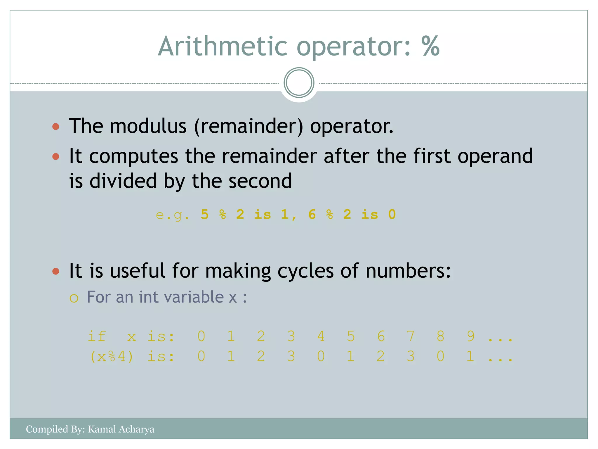 Arithmetic operator: %
 The modulus (remainder) operator.
 It computes the remainder after the first operand
is divided by the second
 It is useful for making cycles of numbers:
 For an int variable x :
if x is: 0 1 2 3 4 5 6 7 8 9 ...
(x%4) is: 0 1 2 3 0 1 2 3 0 1 ...
e.g. 5 % 2 is 1, 6 % 2 is 0
Compiled By: Kamal Acharya
 
