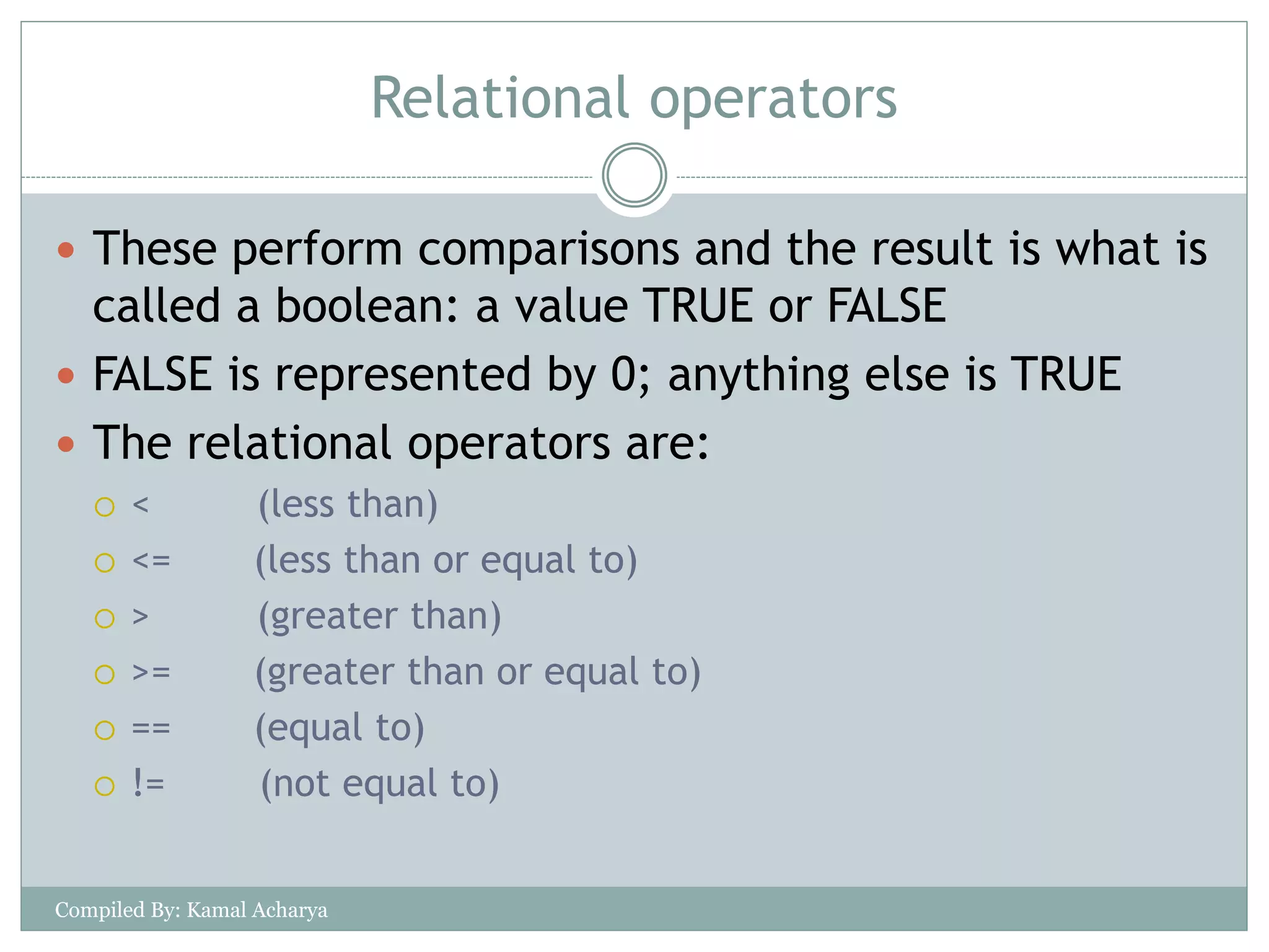 Relational operators
 These perform comparisons and the result is what is
called a boolean: a value TRUE or FALSE
 FALSE is represented by 0; anything else is TRUE
 The relational operators are:
 < (less than)
 <= (less than or equal to)
 > (greater than)
 >= (greater than or equal to)
 == (equal to)
 != (not equal to)
Compiled By: Kamal Acharya
 