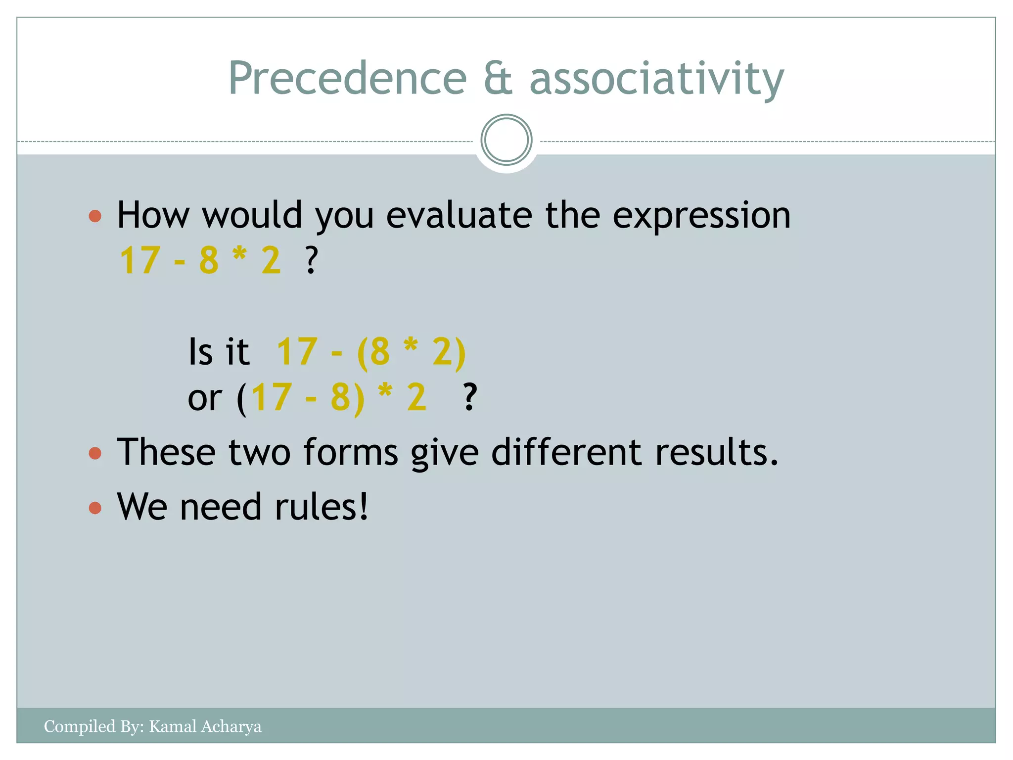Precedence & associativity
 How would you evaluate the expression
17 - 8 * 2 ?
Is it 17 - (8 * 2)
or (17 - 8) * 2 ?
 These two forms give different results.
 We need rules!
Compiled By: Kamal Acharya
 