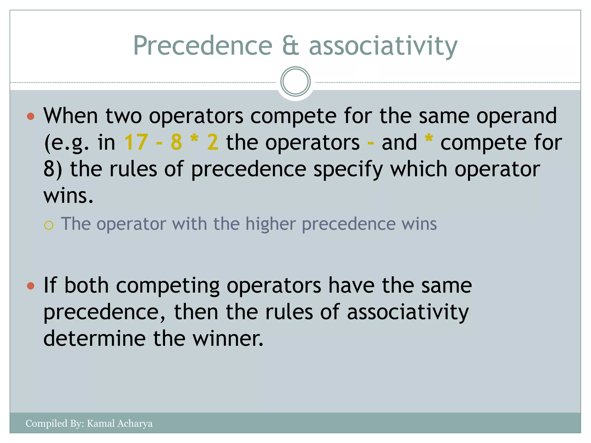Precedence & associativity
 When two operators compete for the same operand
(e.g. in 17 - 8 * 2 the operators - and * compete for
8) the rules of precedence specify which operator
wins.
 The operator with the higher precedence wins
 If both competing operators have the same
precedence, then the rules of associativity
determine the winner.
Compiled By: Kamal Acharya
 