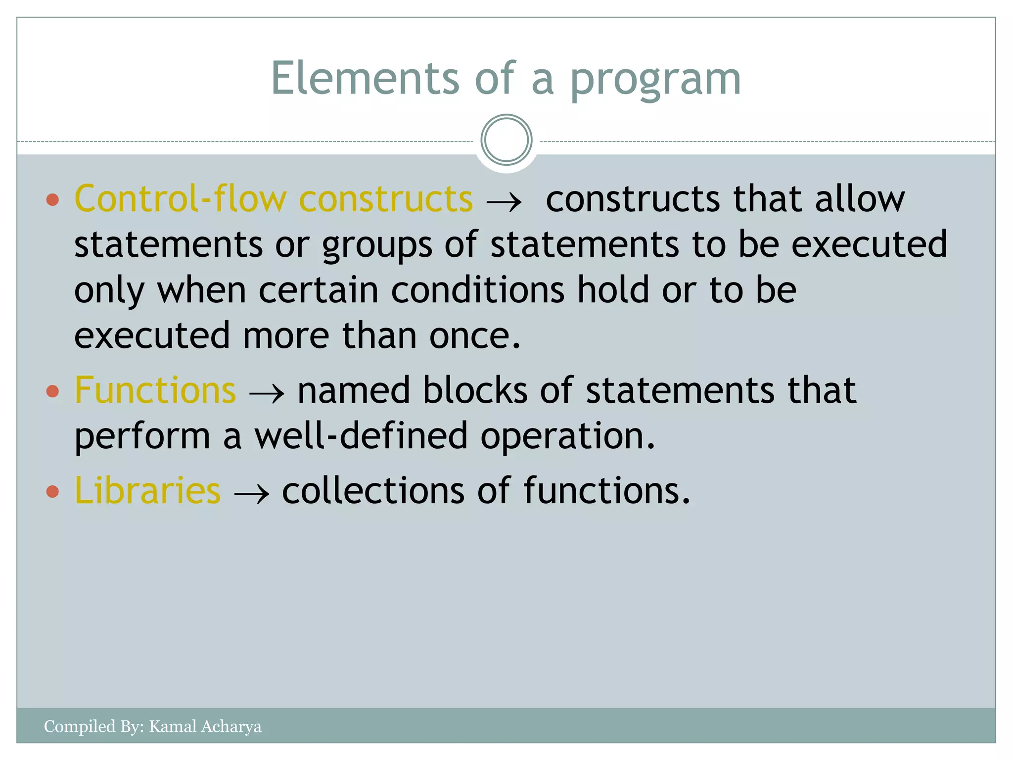 Elements of a program
 Control-flow constructs  constructs that allow
statements or groups of statements to be executed
only when certain conditions hold or to be
executed more than once.
 Functions  named blocks of statements that
perform a well-defined operation.
 Libraries  collections of functions.
Compiled By: Kamal Acharya
 