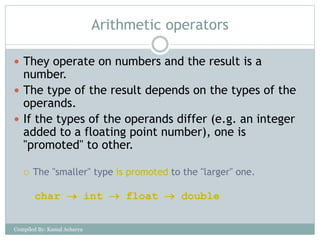 Arithmetic operators
 They operate on numbers and the result is a
number.
 The type of the result depends on the types of the
operands.
 If the types of the operands differ (e.g. an integer
added to a floating point number), one is
"promoted" to other.
 The "smaller" type is promoted to the "larger" one.
char  int  float  double
Compiled By: Kamal Acharya
 