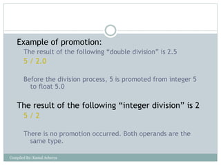 Example of promotion:
The result of the following “double division” is 2.5
5 / 2.0
Before the division process, 5 is promoted from integer 5
to float 5.0
The result of the following “integer division” is 2
5 / 2
There is no promotion occurred. Both operands are the
same type.
Compiled By: Kamal Acharya
 
