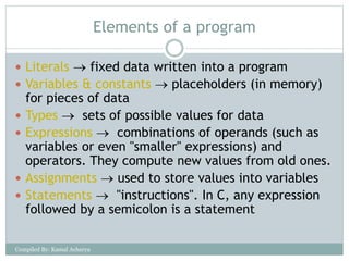 Elements of a program
 Literals  fixed data written into a program
 Variables & constants  placeholders (in memory)
for pieces of data
 Types  sets of possible values for data
 Expressions  combinations of operands (such as
variables or even "smaller" expressions) and
operators. They compute new values from old ones.
 Assignments  used to store values into variables
 Statements  "instructions". In C, any expression
followed by a semicolon is a statement
Compiled By: Kamal Acharya
 