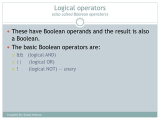 Logical operators
(also called Boolean operators)
 These have Boolean operands and the result is also
a Boolean.
 The basic Boolean operators are:
 && (logical AND)
 || (logical OR)
 ! (logical NOT) -- unary
Compiled By: Kamal Acharya
 