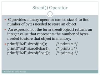 Sizeof() Operator
 C provides a unary operator named sizeof to find
number of bytes needed to store an object.
 An expression of the form sizeof(object) returns an
integer value that represents the number of bytes
needed to store that object in memory.
 printf(“%d”,sizeof(int)); /* prints 2 */
printf(“%d”,sizeof(char)); /* prints 1 */
printf(“%d”,sizeof(float)); /* prints 4 */
Compiled By: Kamal Acharya
 