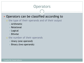 Operators
 Operators can be classified according to
 the type of their operands and of their output
 Arithmetic
 Relational
 Logical
 Bitwise
 the number of their operands
 Unary (one operand)
 Binary (two operands)
Compiled By: Kamal Acharya
 