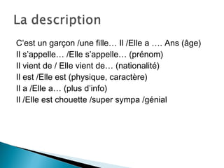 C’est un garçon /une fille… Il /Elle a …. Ans (âge)
Il s’appelle… /Elle s’appelle… (prénom)
Il vient de / Elle vient de… (nationalité)
Il est /Elle est (physique, caractère)
Il a /Elle a… (plus d’info)
Il /Elle est chouette /super sympa /génial
 