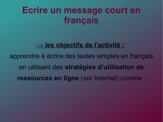 Ecrire un message court en
français
→ les objectifs de l'activité :
apprendre à écrire des textes simples en français
en utilisant des stratégies d'utilisation de
ressources en ligne (sur Internet) comme :
 