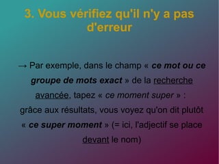 3. Vous vérifiez qu'il n'y a pas
d'erreur
→ Par exemple, dans le champ « ce mot ou ce
groupe de mots exact » de la recherche
avancée, tapez « ce moment super » :
grâce aux résultats, vous voyez qu'on dit plutôt
« ce super moment » (= ici, l'adjectif se place
devant le nom)
 
