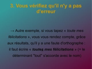 3. Vous vérifiez qu'il n'y a pas
d'erreur
→ Autre exemple, si vous tapez « toute mes
félicitations », vous vous rendez compte, grâce
aux résultats, qu'il y a une faute d'orthographe :
il faut écrire « toutes mes félicitations » (= le
déterminant ''tout'' s'accorde avec le nom)
 