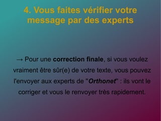 4. Vous faites vérifier votre
message par des experts
→ Pour une correction finale, si vous voulez
vraiment être sûr(e) de votre texte, vous pouvez
l'envoyer aux experts de ''Orthonet'' : ils vont le
corriger et vous le renvoyer très rapidement.
 