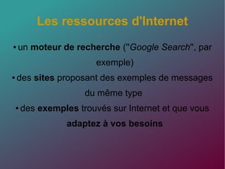 Les ressources d'Internet
● un moteur de recherche (''Google Search'', par
exemple)
● des sites proposant des exemples de messages
du même type
● des exemples trouvés sur Internet et que vous
adaptez à vos besoins
 