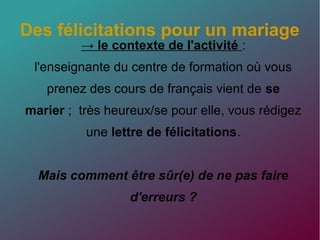 Des félicitations pour un mariage
→ le contexte de l'activité :
l'enseignante du centre de formation où vous
prenez des cours de français vient de se
marier ; très heureux/se pour elle, vous rédigez
une lettre de félicitations.
Mais comment être sûr(e) de ne pas faire
d'erreurs ?
 