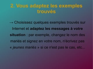 2. Vous adaptez les exemples
trouvés
→ Choisissez quelques exemples trouvés sur
Internet et adaptez les messages à votre
situation : par exemple, changez le nom des
mariés et signez en votre nom, n'écrivez pas
« jeunes mariés » si ce n'est pas le cas, etc...
 
