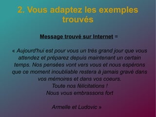 2. Vous adaptez les exemples
trouvés
Message trouvé sur Internet =
« Aujourd'hui est pour vous un très grand jour que vous
attendez et préparez depuis maintenant un certain
temps. Nos pensées vont vers vous et nous espèrons
que ce moment inoubliable restera à jamais gravé dans
vos mémoires et dans vos coeurs.
Toute nos félicitations !
Nous vous embrassons fort
Armelle et Ludovic »
 