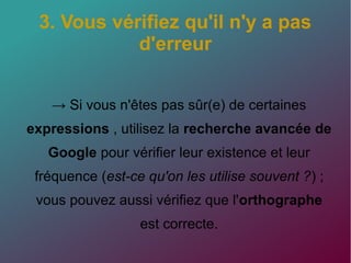 3. Vous vérifiez qu'il n'y a pas
d'erreur
→ Si vous n'êtes pas sûr(e) de certaines
expressions , utilisez la recherche avancée de
Google pour vérifier leur existence et leur
fréquence (est-ce qu'on les utilise souvent ?) ;
vous pouvez aussi vérifiez que l'orthographe
est correcte.
 