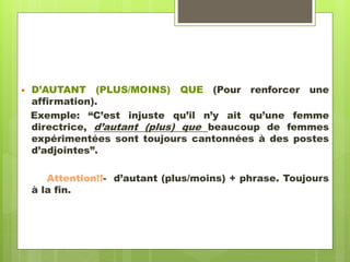  D’AUTANT (PLUS/MOINS) QUE (Pour renforcer une
affirmation).
Exemple: “C’est injuste qu’il n’y ait qu’une femme
directrice, d’autant (plus) que beaucoup de femmes
expérimentées sont toujours cantonnées à des postes
d’adjointes”.
Attention!!- d’autant (plus/moins) + phrase. Toujours
à la fin.
 