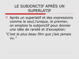LE SUBJONCTIF APRÈS UN
SUPERLATIF
Après un superlatif et des expressions
comme le seul,l’unique, le premier,
on emploie le subjonctif pour donner
une idée de rareté et d’exception:
“C’est le plus beau film que j’aie jamais
vu.”


 