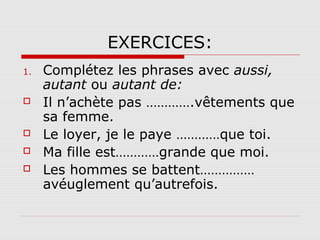 EXERCICES:
1.






Complétez les phrases avec aussi,
autant ou autant de:
Il n’achète pas ………….vêtements que
sa femme.
Le loyer, je le paye …………que toi.
Ma fille est…………grande que moi.
Les hommes se battent……………
avéuglement qu’autrefois.

 