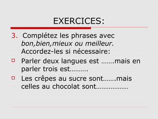 EXERCICES:
3. Complétez les phrases avec
bon,bien,mieux ou meilleur.
Accordez-les si nécessaire:
 Parler deux langues est …….mais en
parler trois est……….
 Les crêpes au sucre sont…….mais
celles au chocolat sont………………

 