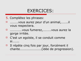 EXERCICES:
5. Complétez les phrases:
 ……….vous aurez peur d’un animal,……..il
vous respectera.
 ……………vous fumerez,……….vous aurez la
gorge irritée.
 C’est un egoïste, il se conduit comme
si……..
 Il répète cinq fois par jour, forcément il
chante………………………(idée de progression).

 