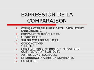 EXPRESSION DE LA
COMPARAISON
1.
2.
3.
4.
5.
6.
7.
8.
9.

COMPARATIFS DE SUPÉRIORITÉ, D’ÉGALITÉ ET
D’INFÉRIORITÉ.
COMPARATIFS IRRÉGULIERS.
LE SUPERLATIF.
SUPERLATIFS IRRÉGULIERS.
CONJONCTIONS:
“COMME”
CONJONCTIONS: “COMME SI”, “AUSSI BIEN
QUE”, “D’AUTANT PLUS QUE”.
AUTRES CONSTRUCTIONS.
LE SUBJONCTIF APRÈS UN SUPERLATIF.
EXERCICES.

 