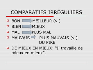 COMPARATIFS IRRÉGULIERS







BON
MEILLEUR (v.)
BIEN
MIEUX
MAL
PLUS MAL
MAUVAIS
PLUS MAUVAIS (v.)
OU PIRE
DE MIEUX EN MIEUX: “Il travaille de
mieux en mieux”.

 