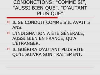 CONJONCTIONS: “COMME SI”,
“AUSSI BIEN QUE”, “D’AUTANT
PLUS QUE”






IL SE CONDUIT COMME S’IL AVAIT 5
ANS.
L’INDIGNATION A ÉTÉ GÉNÉRALE,
AUSSI BIEN EN FRANCE, QU’À
L’ÉTRANGER.
IL GUÉRIRA D’AUTANT PLUS VITE
QU’IL SUIVRA SON TRAITEMENT.

 